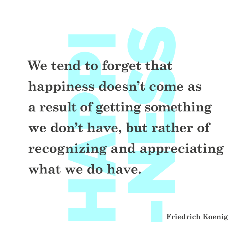 We tend to forget that happiness doesn’t come as a result of getting something we don’t have, but rather of recognizing and appreciating what we do have. Friedrich Koenig. quote Philip Abang